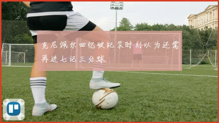 克尼佩尔回忆破纪录时刻以为还需再进七记三分球