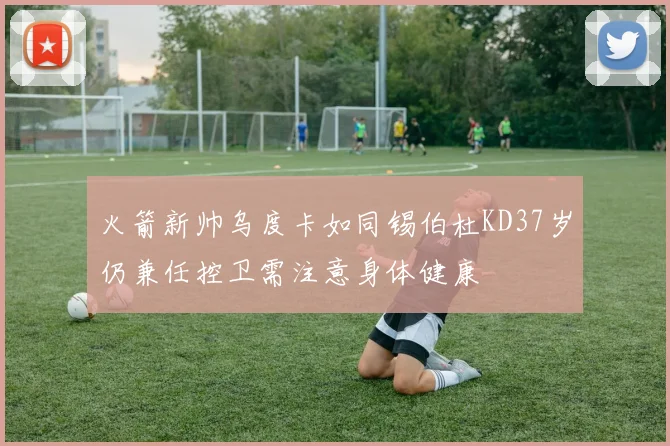 火箭新帅乌度卡如同锡伯杜KD37岁仍兼任控卫需注意身体健康