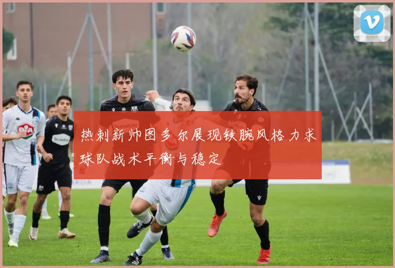 热刺新帅图多尔展现铁腕风格力求球队战术平衡与稳定