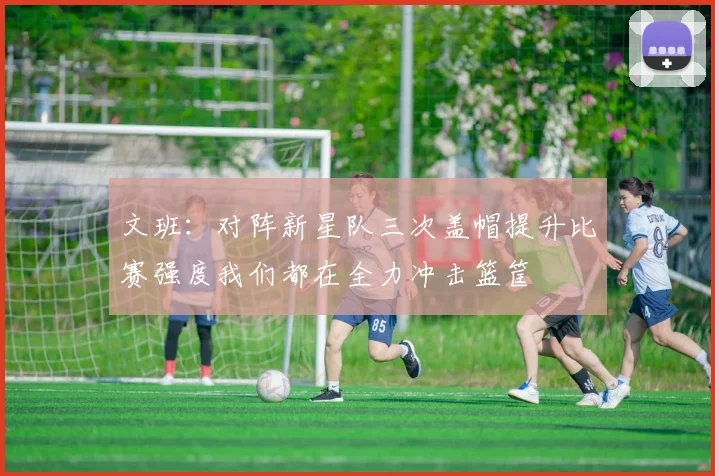 文班：对阵新星队三次盖帽提升比赛强度我们都在全力冲击篮筐