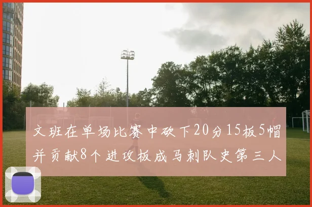 文班在单场比赛中砍下20分15板5帽并贡献8个进攻板成马刺队史第三人追平邓肯伟业