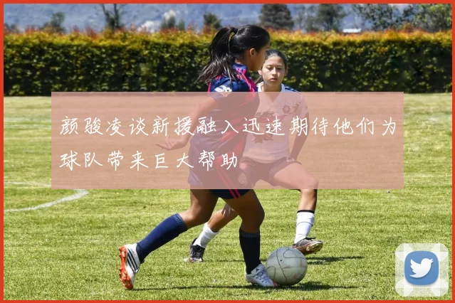 颜骏凌谈新援融入迅速期待他们为球队带来巨大帮助