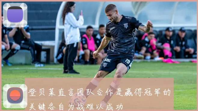 登贝莱直言团队合作是赢得冠军的关键各自为战难以成功