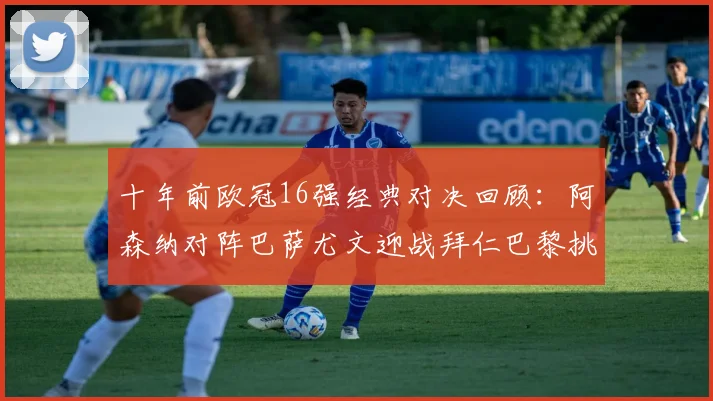 十年前欧冠16强经典对决回顾：阿森纳对阵巴萨尤文迎战拜仁巴黎挑战切尔西