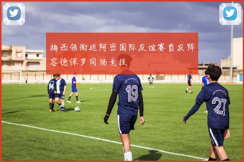 梅西领衔迈阿密国际友谊赛首发阵容德保罗同场竞技