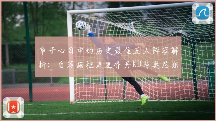 华子心目中的历史最佳五人阵容解析：自荐搭档库里乔丹KD与奥尼尔共襄盛举