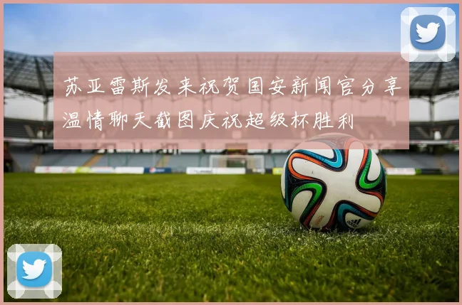苏亚雷斯发来祝贺国安新闻官分享温情聊天截图庆祝超级杯胜利