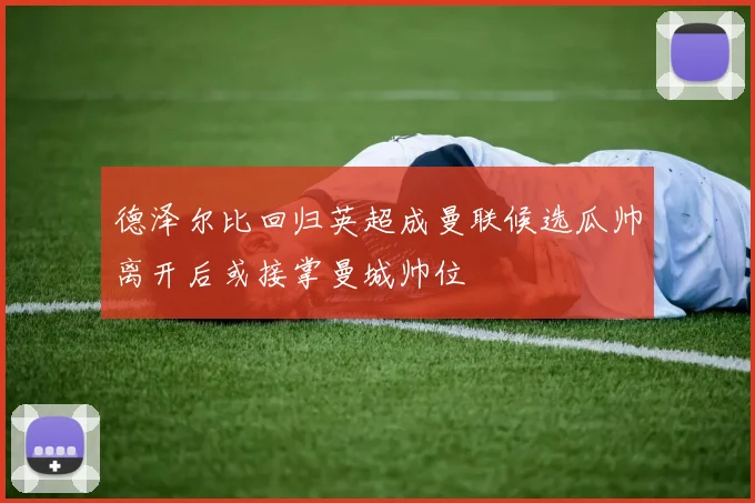 德泽尔比回归英超成曼联候选瓜帅离开后或接掌曼城帅位