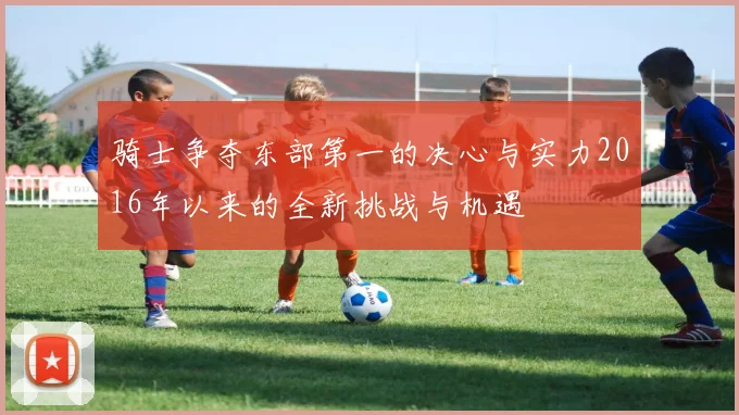 骑士争夺东部第一的决心与实力2016年以来的全新挑战与机遇