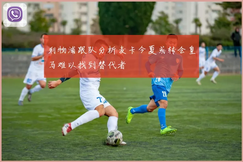 利物浦跟队分析麦卡今夏或转会皇马难以找到替代者