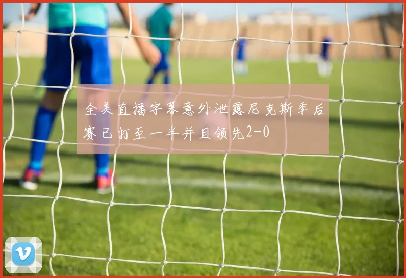 全美直播字幕意外泄露尼克斯季后赛已打至一半并且领先2-0