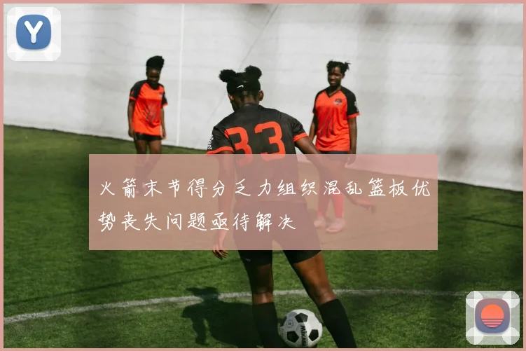 火箭末节得分乏力组织混乱篮板优势丧失问题亟待解决