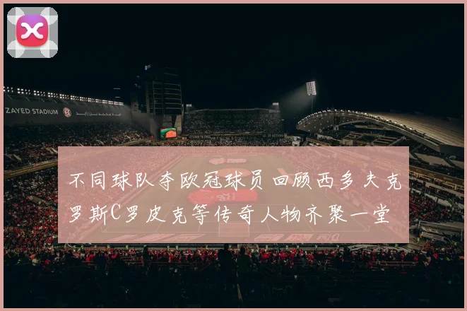 不同球队夺欧冠球员回顾西多夫克罗斯C罗皮克等传奇人物齐聚一堂